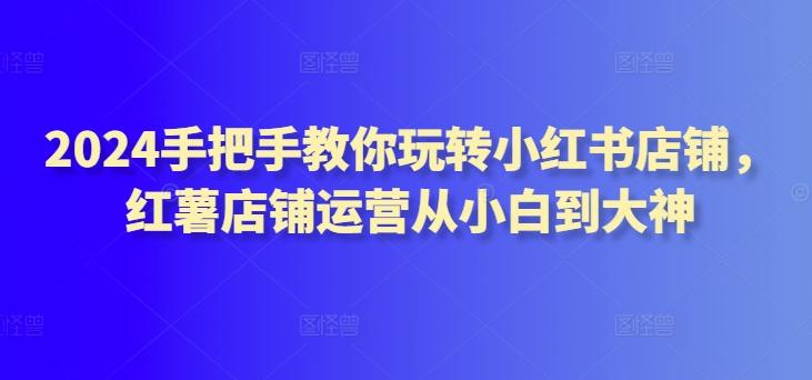 2024手把手教你玩转小红书店铺，红薯店铺运营从小白到大神-优优云网创
