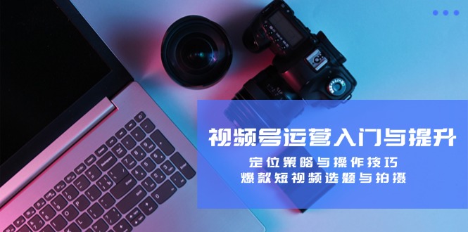 视频号运营入门与提升：定位策略与操作技巧，爆款短视频选题与拍摄-优优云网创