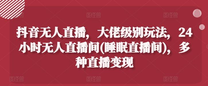 抖音无人直播，大佬级别玩法，24小时无人直播间(睡眠直播间)，多种直播变现【揭秘】-优优云网创