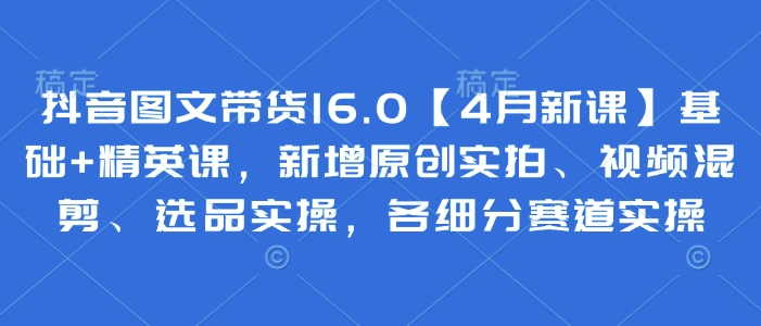 抖音图文带货16.0【4月新课】基础+精英课，新增原创实拍、视频混剪、选品实操，各细分赛道实操-优优云网创