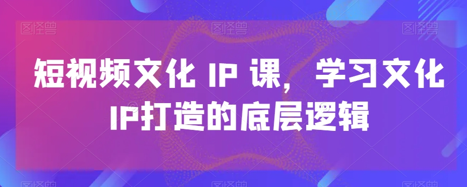 短视频文化IP课，学习文化IP打造的底层逻辑-优优云网创