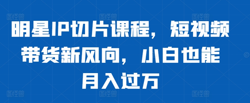 明星IP切片课程，短视频带货新风向，小白也能月入过万-优优云网创