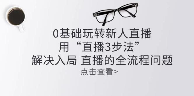 零基础玩转新人直播：用“直播3步法”解决入局 直播全流程问题-优优云网创