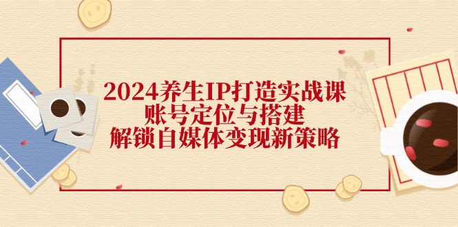 2024养生IP打造实战课：账号定位与搭建，解锁自媒体变现新策略-优优云网创
