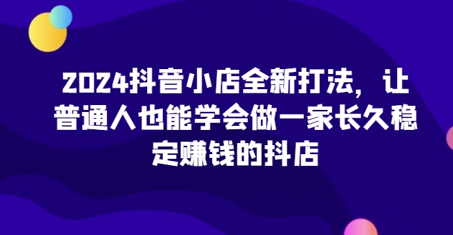 2024抖音小店全新打法，让普通人也能学会做一家长久稳定赚钱的抖店(更新)-优优云网创