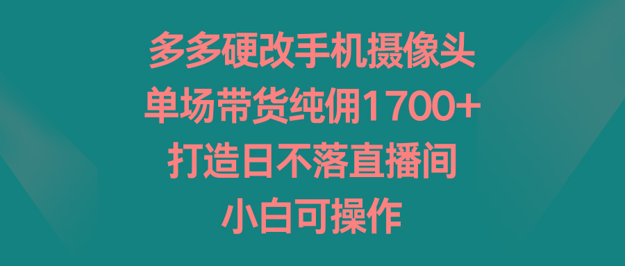 多多硬改手机摄像头，单场带货纯佣1700+，打造日不落直播间，小白可操作-优优云网创