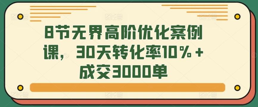8节无界高阶优化案例课，30天转化率10%+成交3000单-优优云网创