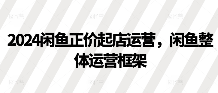 2024闲鱼正价起店运营，闲鱼整体运营框架-优优云网创