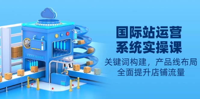 国际站运营系统实操课：关键词构建，产品线布局，全面提升店铺流量-优优云网创