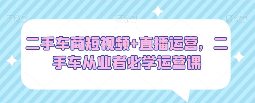 二手车商短视频+直播运营，二手车从业者必学运营课-优优云网创