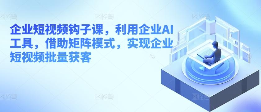 企业短视频钩子课，利用企业AI工具，借助矩阵模式，实现企业短视频批量获客-优优云网创