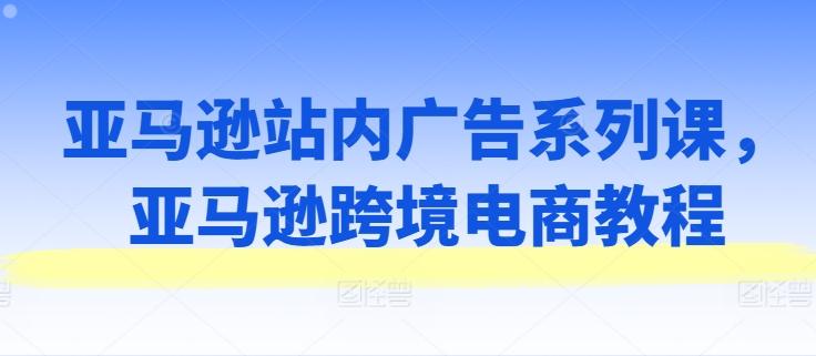 亚马逊站内广告系列课，亚马逊跨境电商教程-优优云网创