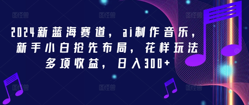 2024新蓝海赛道，ai制作音乐，新手小白抢先布局，花样玩法多项收益，日入300+【揭秘】-优优云网创