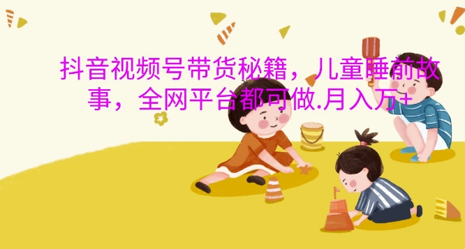 抖音视频号带货秘籍，儿童睡前故事，全网平台都可做，月入过W【揭秘】-优优云网创