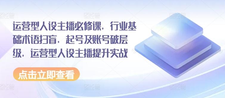 运营型人设主播必修课，行业基础术语扫盲，起号及账号破层级，运营型人设主播提升实战-优优云网创