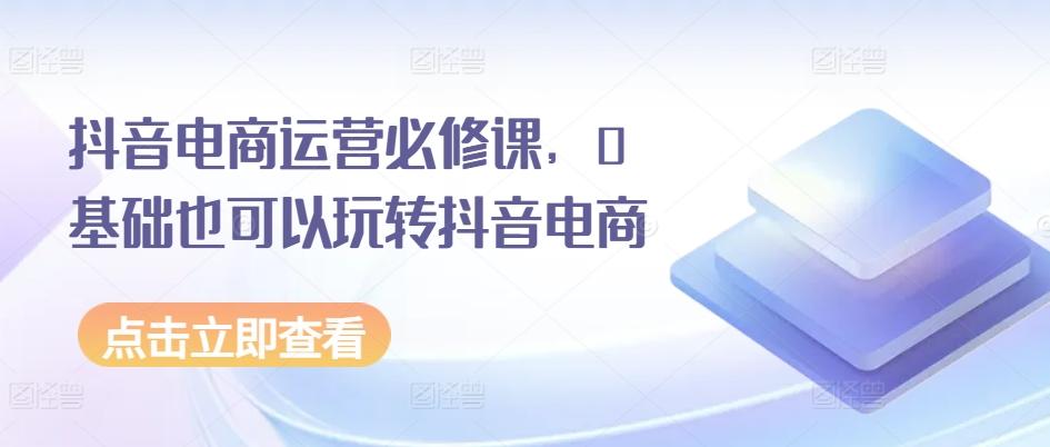 抖音电商运营必修课，0基础也可以玩转抖音电商-优优云网创