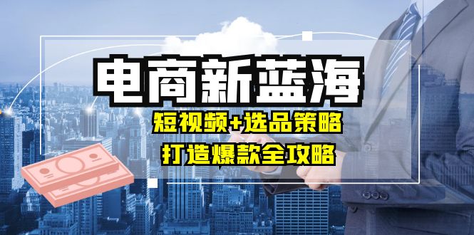 商家必看电商新蓝海：短视频+选品策略，打造爆款全攻略，月入10w+-优优云网创