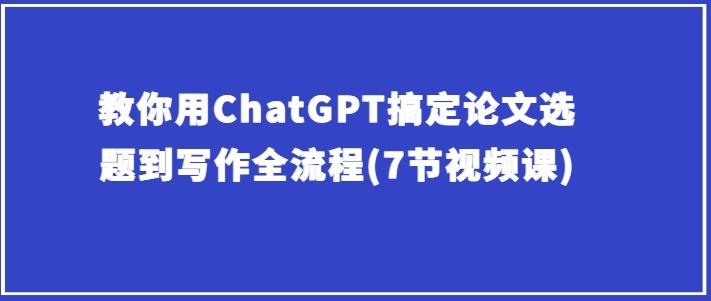 教你用ChatGPT搞定论文选题到写作全流程(7节视频课)-优优云网创