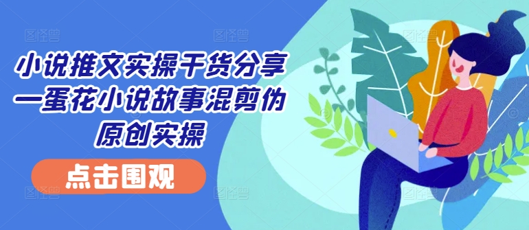 小说推文实操干货分享—蛋花小说故事混剪伪原创实操-优优云网创