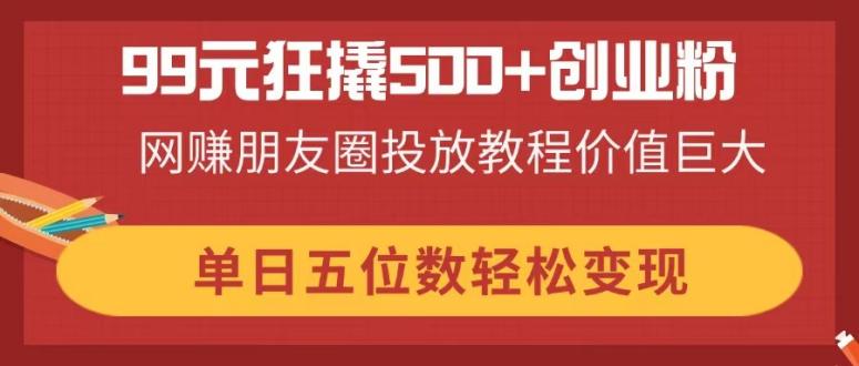 99元狂撬500+创业粉，网赚朋友圈投放教程价值巨大，单日五位数轻松变现-优优云网创