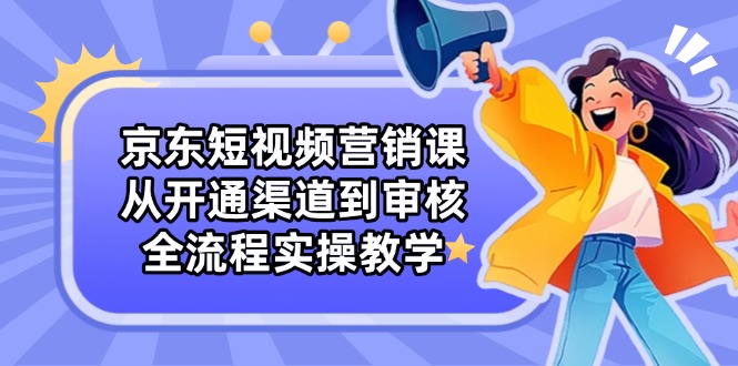 京东短视频营销课：从开通渠道到审核，全流程实操教学-优优云网创