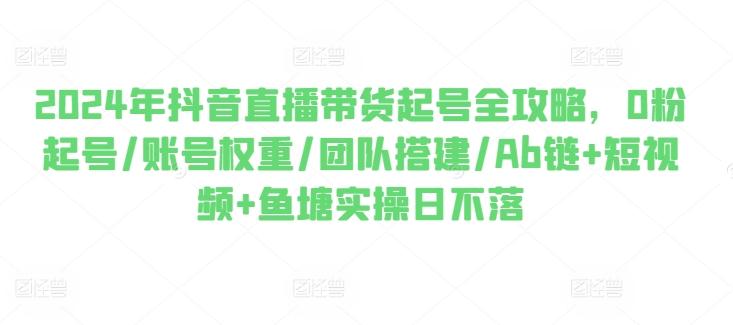 2024年抖音直播带货起号全攻略，0粉起号/账号权重/团队搭建/Ab链+短视频+鱼塘实操日不落-优优云网创