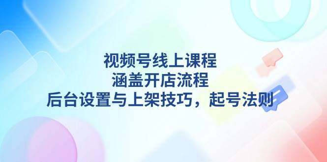 视频号线上课程详解，涵盖开店流程，后台设置与上架技巧，起号法则-优优云网创