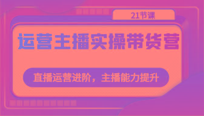 运营主播实操带货营：直播运营进阶，主播能力提升(21节课)-优优云网创