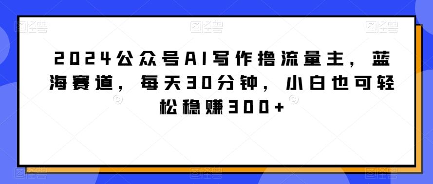 2024公众号AI写作撸流量主，蓝海赛道，每天30分钟，小白也可轻松稳赚300+【揭秘】-优优云网创