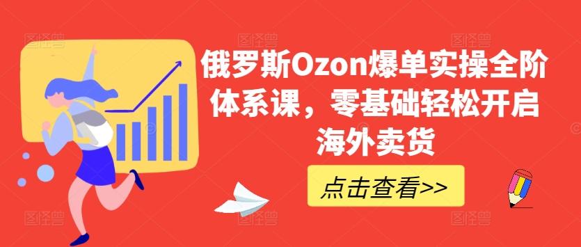 俄罗斯Ozon爆单实操全阶体系课，零基础轻松开启海外卖货-优优云网创