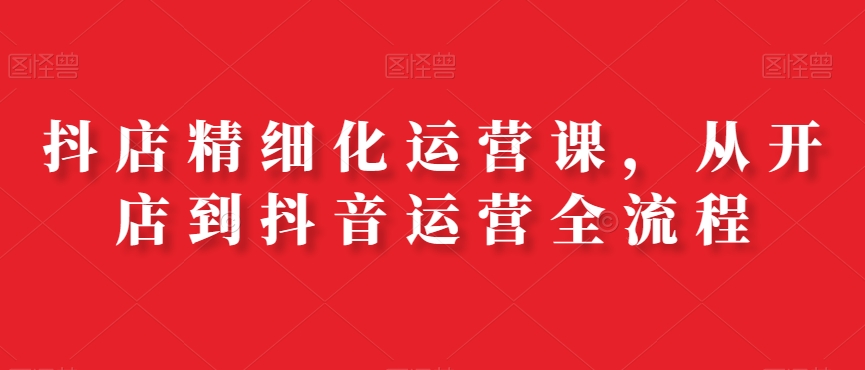 抖店精细化运营课，从开店到抖音运营全流程-优优云网创