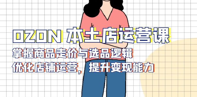 OZON 本土店运营课，掌握商品走价与选品逻辑，优化店铺运营，提升变现能力-优优云网创