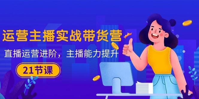 运营主播·实战带货营：直播运营 进阶，主播 能力提升(21节课-优优云网创