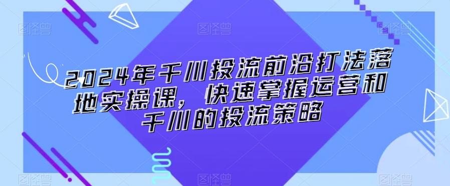 2024年千川投流前沿打法落地实操课，快速掌握运营和千川的投流策略-优优云网创