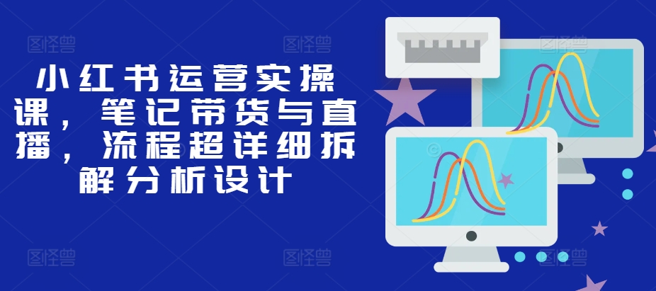 小红书运营实操课，笔记带货与直播，流程超详细拆解分析设计-优优云网创