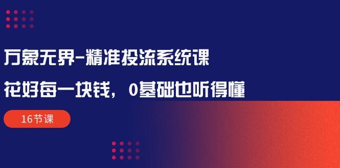 万象无界-精准投流系统课：花好 每一块钱，0基础也听得懂(16节课-优优云网创
