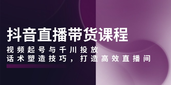 抖音直播带货课程，视频起号与千川投放，话术塑造技巧，打造高效直播间-优优云网创
