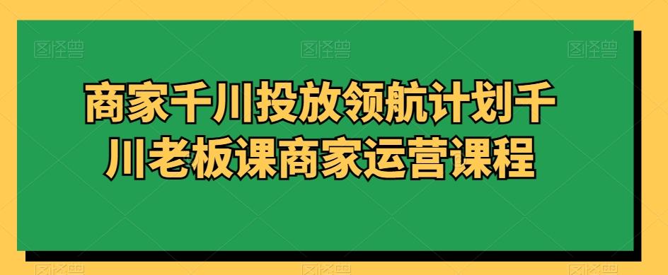 商家千川投放领航计划千川老板课商家运营课程-优优云网创