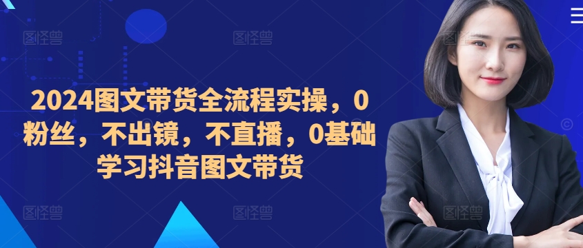 ​​​​​​2024图文带货全流程实操，0粉丝，不出镜，不直播，0基础学习抖音图文带货-优优云网创