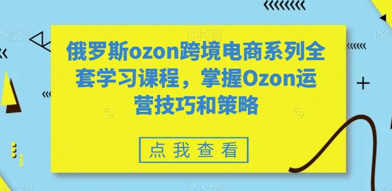 俄罗斯ozon跨境电商系列全套学习课程，掌握Ozon运营技巧和策略-优优云网创