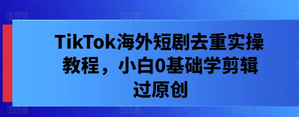 TikTok海外短剧去重实操教程，小白0基础学剪辑过原创-优优云网创