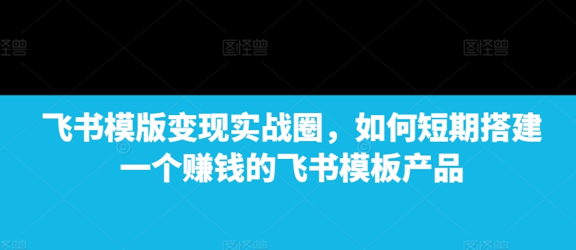 飞书模版变现实战圈，如何短期搭建一个赚钱的飞书模板产品-优优云网创