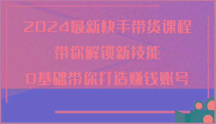 2024最新快手带货课程，带你解锁新技能，0基础带你打造赚钱账号-优优云网创